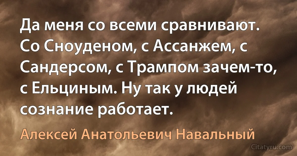 Да меня со всеми сравнивают. Со Сноуденом, с Ассанжем, с Сандерсом, с Трампом зачем-то, с Ельциным. Ну так у людей сознание работает. (Алексей Анатольевич Навальный)