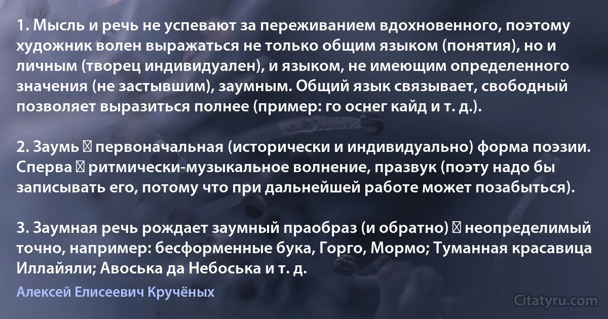 1. Мысль и речь не успевают за переживанием вдохновенного, поэтому художник волен выражаться не только общим языком (понятия), но и личным (творец индивидуален), и языком, не имеющим определенного значения (не застывшим), заумным. Общий язык связывает, свободный позволяет выразиться полнее (пример: го оснег кайд и т. д.).

2. Заумь ― первоначальная (исторически и индивидуально) форма поэзии. Сперва ― ритмически-музыкальное волнение, празвук (поэту надо бы записывать его, потому что при дальнейшей работе может позабыться).

3. Заумная речь рождает заумный праобраз (и обратно) ― неопределимый точно, например: бесформенные бука, Горго, Мормо; Туманная красавица Иллайяли; Авоська да Небоська и т. д. (Алексей Елисеевич Кручёных)