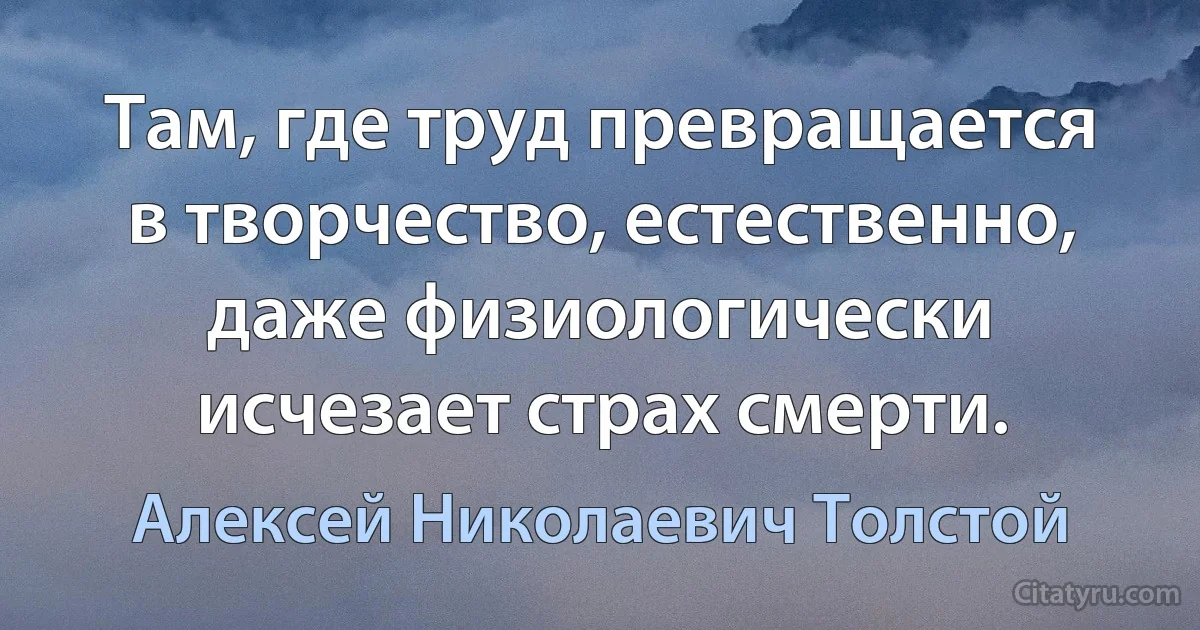 Там, где труд превращается в творчество, естественно, даже физиологически исчезает страх смерти. (Алексей Николаевич Толстой)