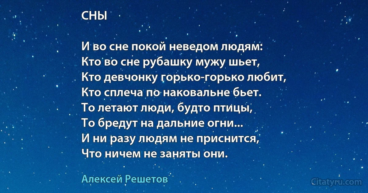 СНЫ

И во сне покой неведом людям:
Кто во сне рубашку мужу шьет,
Кто девчонку горько-горько любит,
Кто сплеча по наковальне бьет.
То летают люди, будто птицы,
То бредут на дальние огни...
И ни разу людям не приснится,
Что ничем не заняты они. (Алексей Решетов)