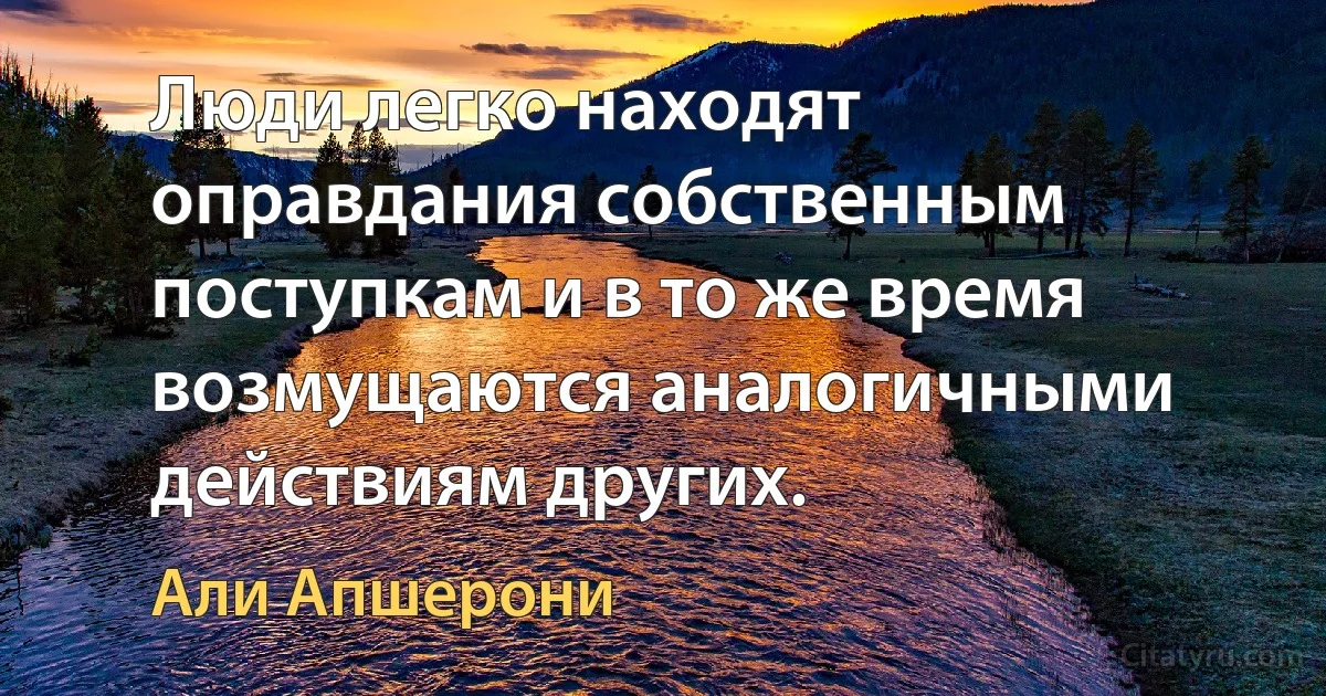 Люди легко находят оправдания собственным поступкам и в то же время возмущаются аналогичными действиям других. (Али Апшерони)