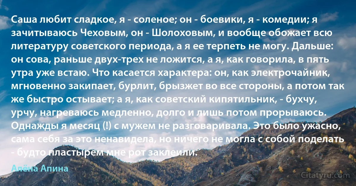 Саша любит сладкое, я - соленое; он - боевики, я - комедии; я зачитываюсь Чеховым, он - Шолоховым, и вообще обожает всю литературу советского периода, а я ее терпеть не могу. Дальше: он сова, раньше двух-трех не ложится, а я, как говорила, в пять утра уже встаю. Что касается характера: он, как электрочайник, мгновенно закипает, бурлит, брызжет во все стороны, а потом так же быстро остывает; а я, как советский кипятильник, - бухчу, урчу, нагреваюсь медленно, долго и лишь потом прорываюсь. Однажды я месяц (!) с мужем не разговаривала. Это было ужасно, сама себя за это ненавидела, но ничего не могла с собой поделать - будто пластырем мне рот заклеили. (Алёна Апина)