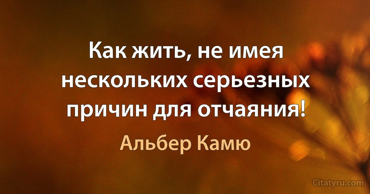 Как жить, не имея нескольких серьезных причин для отчаяния! (Альбер Камю)