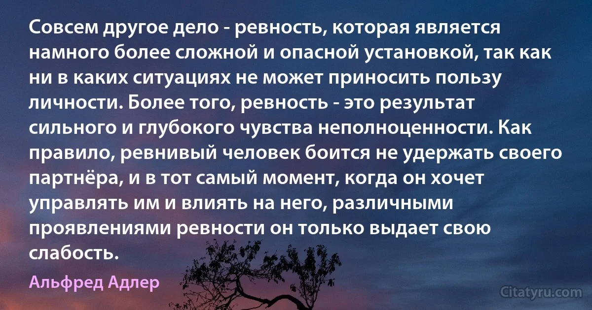 Совсем другое дело - ревность, которая является намного более сложной и опасной установкой, так как ни в каких ситуациях не может приносить пользу личности. Более того, ревность - это результат сильного и глубокого чувства неполноценности. Как правило, ревнивый человек боится не удержать своего партнёра, и в тот самый момент, когда он хочет управлять им и влиять на него, различными проявлениями ревности он только выдает свою слабость. (Альфред Адлер)