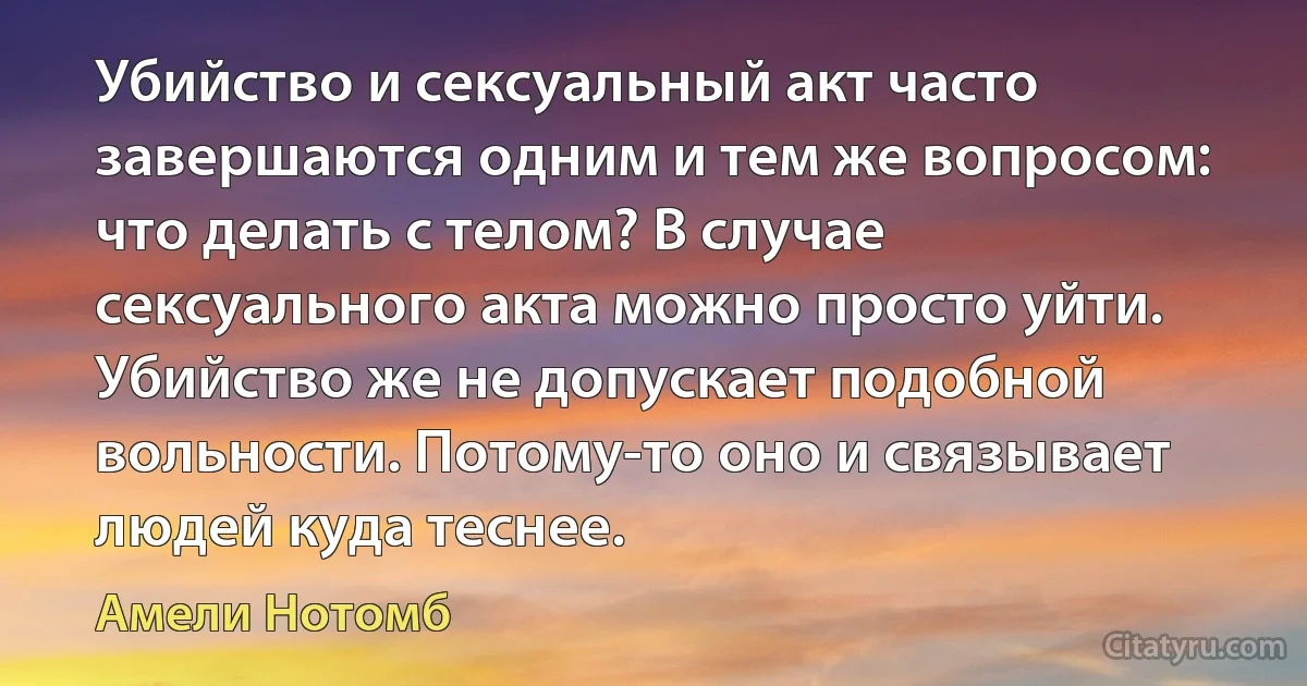 Убийство и сексуальный акт часто завершаются одним и тем же вопросом: что делать с телом? В случае сексуального акта можно просто уйти. Убийство же не допускает подобной вольности. Потому-то оно и связывает людей куда теснее. (Амели Нотомб)