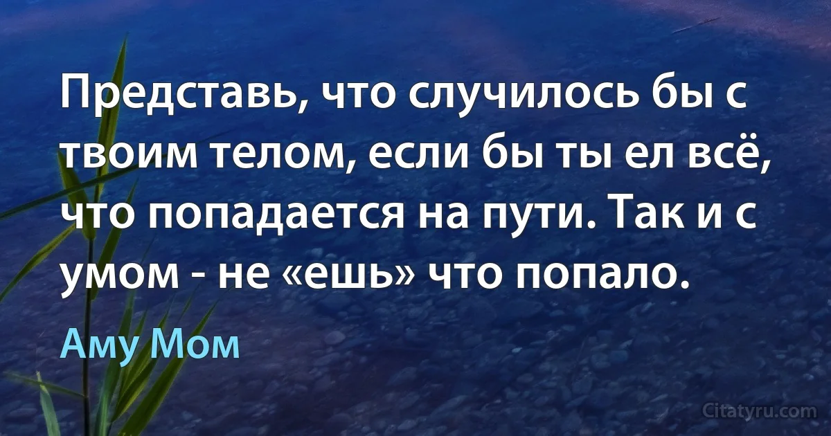 Представь, что случилось бы с твоим телом, если бы ты ел всё, что попадается на пути. Так и с умом - не «ешь» что попало. (Аму Мом)