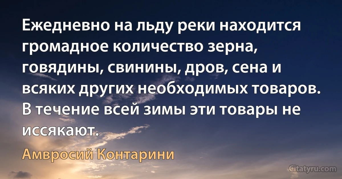 Ежедневно на льду реки находится громадное количество зерна, говядины, свинины, дров, сена и всяких других необходимых товаров. В течение всей зимы эти товары не иссякают. (Амвросий Контарини)