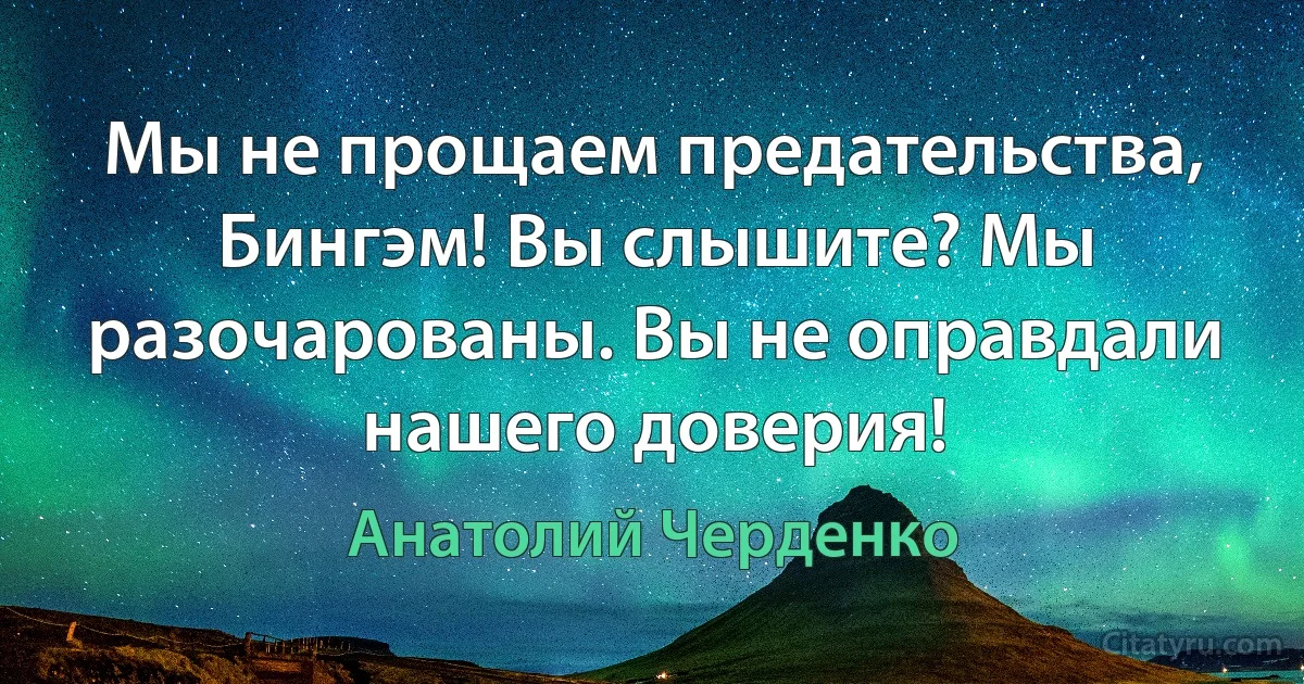 Мы не прощаем предательства, Бингэм! Вы слышите? Мы разочарованы. Вы не оправдали нашего доверия! (Анатолий Черденко)