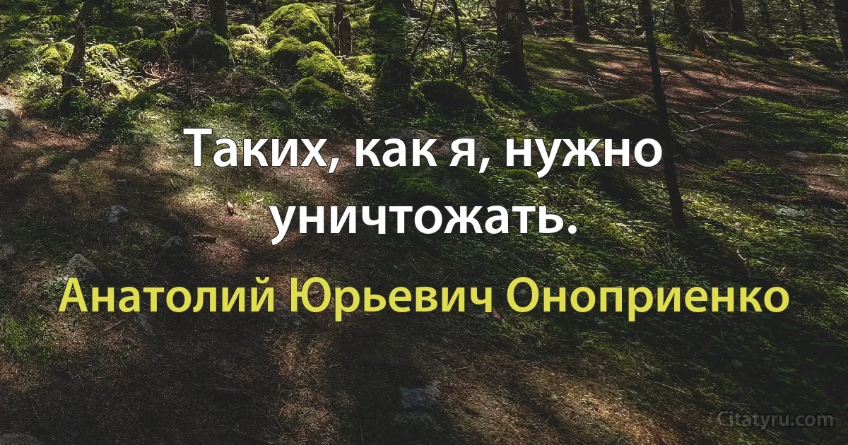 Таких, как я, нужно уничтожать. (Анатолий Юрьевич Оноприенко)