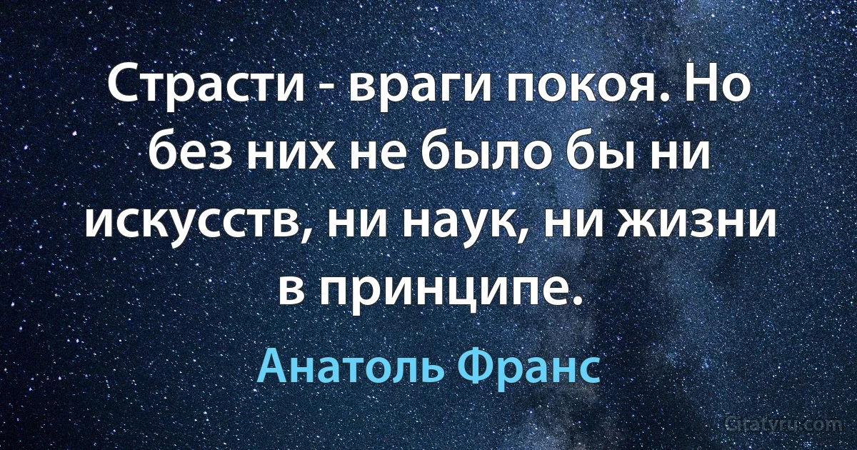 Страсти - враги покоя. Но без них не было бы ни искусств, ни наук, ни жизни в принципе. (Анатоль Франс)