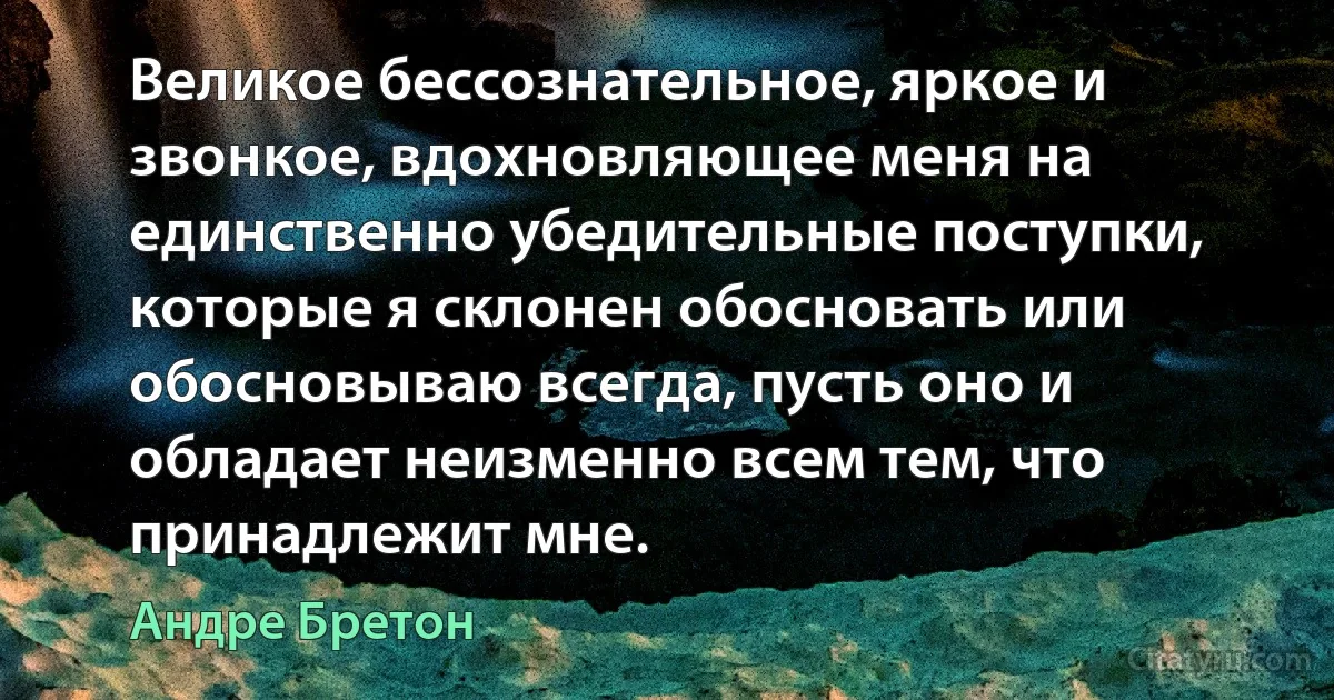 Великое бессознательное, яркое и звонкое, вдохновляющее меня на единственно убедительные поступки, которые я склонен обосновать или обосновываю всегда, пусть оно и обладает неизменно всем тем, что принадлежит мне. (Андре Бретон)