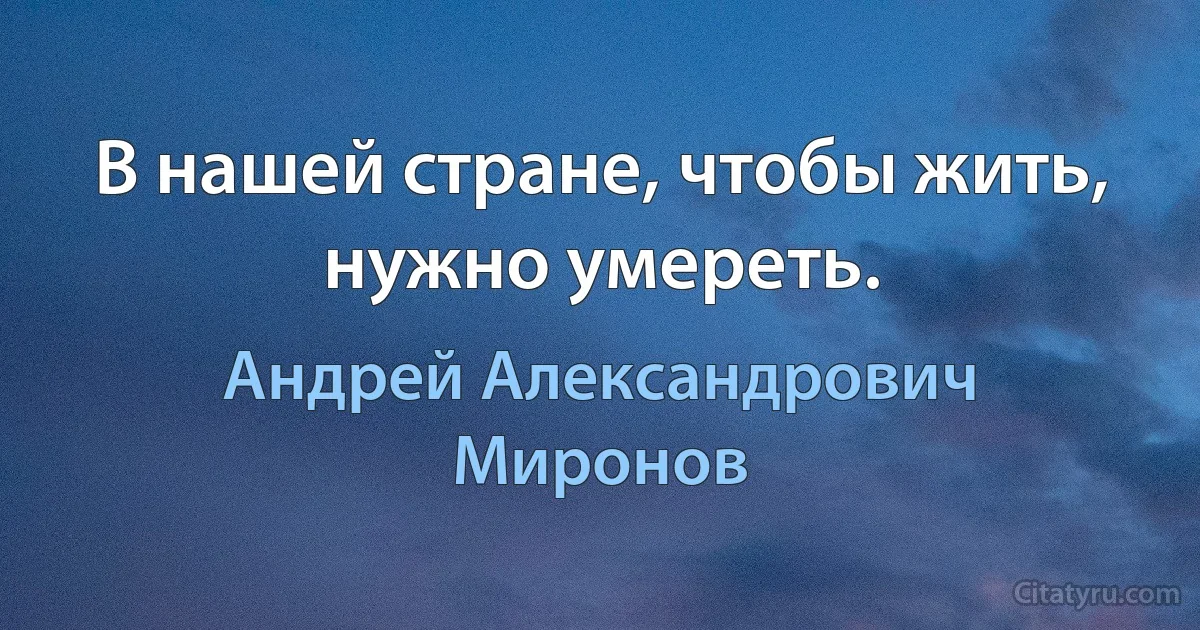 В нашей стране, чтобы жить, нужно умереть. (Андрей Александрович Миронов)