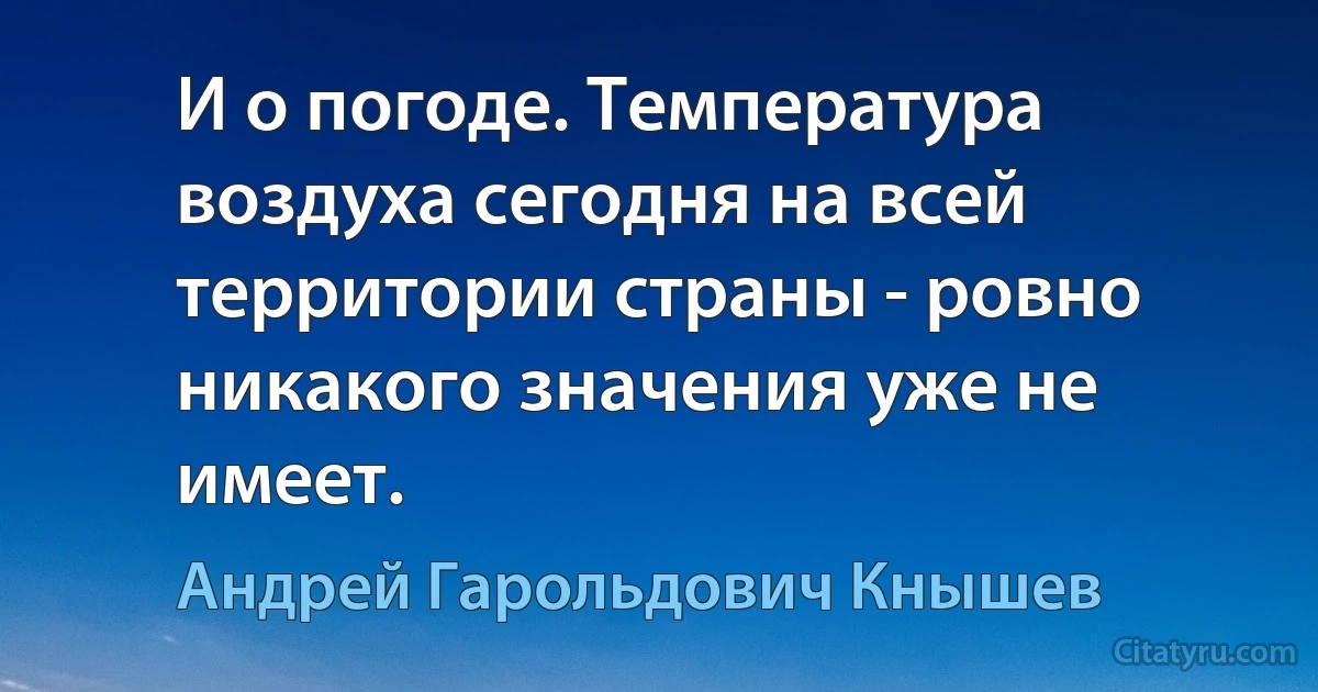 И о погоде. Температура воздуха сегодня на всей территории страны - ровно никакого значения уже не имеет. (Андрей Гарольдович Кнышев)