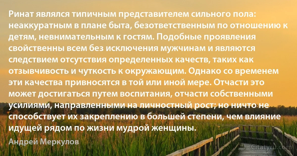 Ринат являлся типичным представителем сильного пола: неаккуратным в плане быта, безответственным по отношению к детям, невнимательным к гостям. Подобные проявления свойственны всем без исключения мужчинам и являются следствием отсутствия определенных качеств, таких как отзывчивость и чуткость к окружающим. Однако со временем эти качества привносятся в той или иной мере. Отчасти это может достигаться путем воспитания, отчасти собственными усилиями, направленными на личностный рост; но ничто не способствует их закреплению в большей степени, чем влияние идущей рядом по жизни мудрой женщины. (Андрей Меркулов)