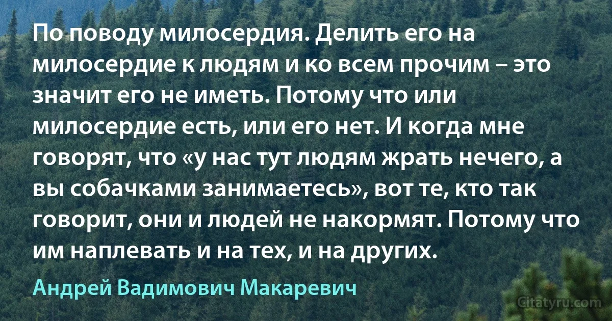 По поводу милосердия. Делить его на милосердие к людям и ко всем прочим – это значит его не иметь. Потому что или милосердие есть, или его нет. И когда мне говорят, что «у нас тут людям жрать нечего, а вы собачками занимаетесь», вот те, кто так говорит, они и людей не накормят. Потому что им наплевать и на тех, и на других. (Андрей Вадимович Макаревич)