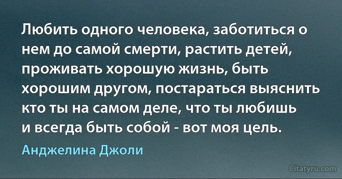 Любить одного человека, заботиться о нем до самой смерти, растить детей, проживать хорошую жизнь, быть хорошим другом, постараться выяснить кто ты на самом деле, что ты любишь и всегда быть собой - вот моя цель. (Анджелина Джоли)