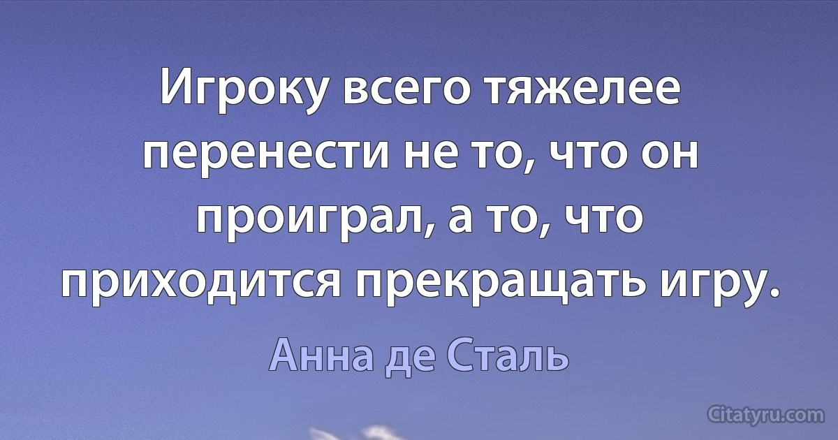 Игроку всего тяжелее перенести не то, что он проиграл, а то, что приходится прекращать игру. (Анна де Сталь)