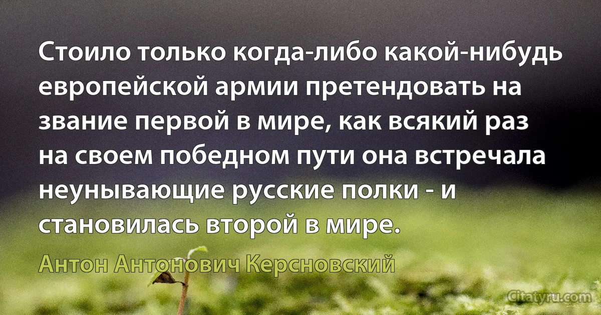 Стоило только когда-либо какой-нибудь европейской армии претендовать на звание первой в мире, как всякий раз на своем победном пути она встречала неунывающие русские полки - и становилась второй в мире. (Антон Антонович Керсновский)