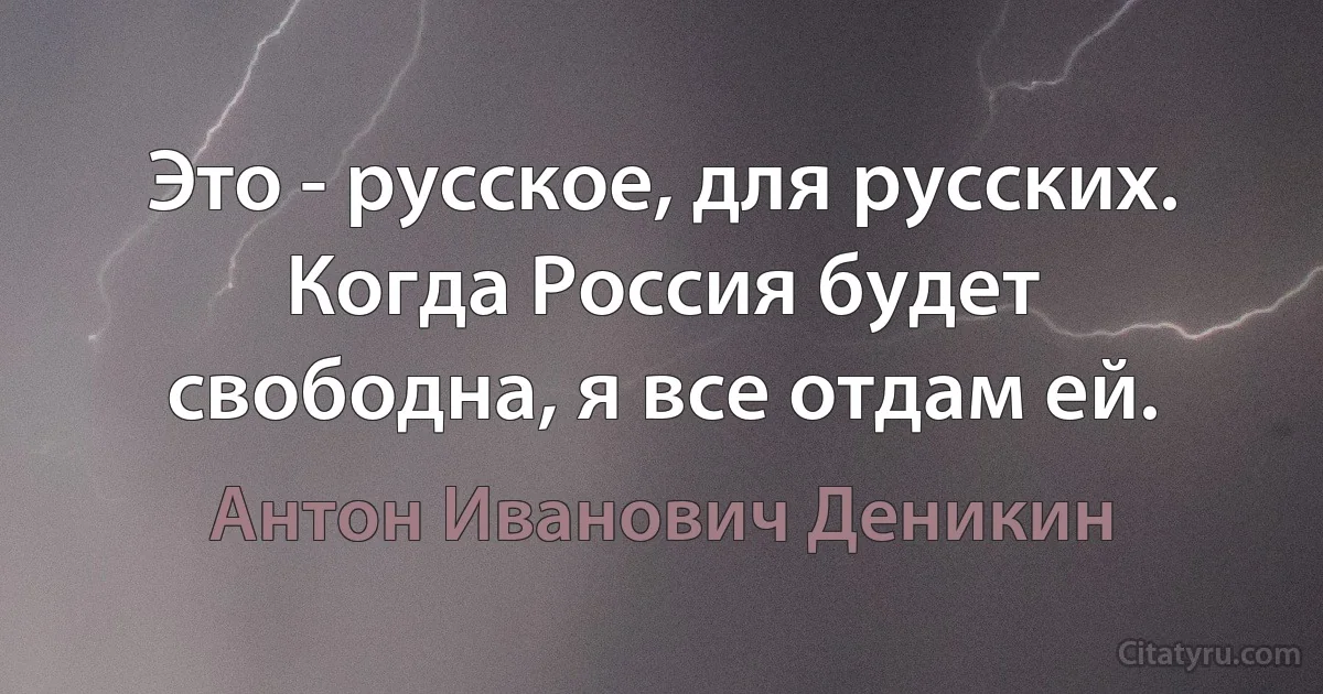 Это - русское, для русских. Когда Россия будет свободна, я все отдам ей. (Антон Иванович Деникин)