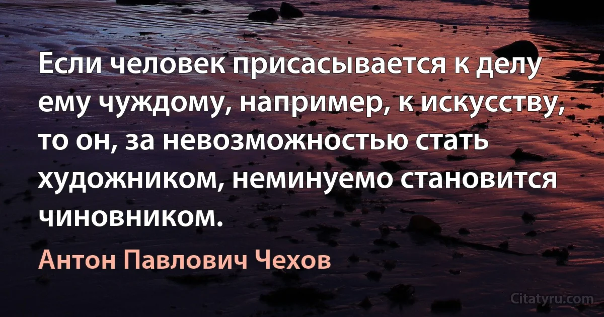 Если человек присасывается к делу ему чуждому, например, к искусству, то он, за невозможностью стать художником, неминуемо становится чиновником. (Антон Павлович Чехов)