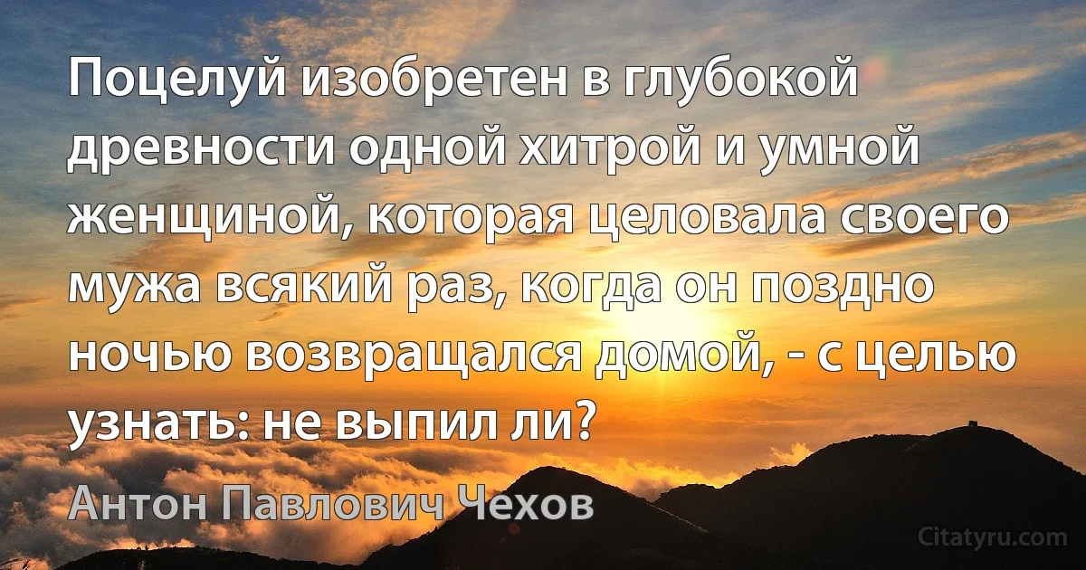 Поцелуй изобретен в глубокой древности одной хитрой и умной женщиной, которая целовала своего мужа всякий раз, когда он поздно ночью возвращался домой, - с целью узнать: не выпил ли? (Антон Павлович Чехов)