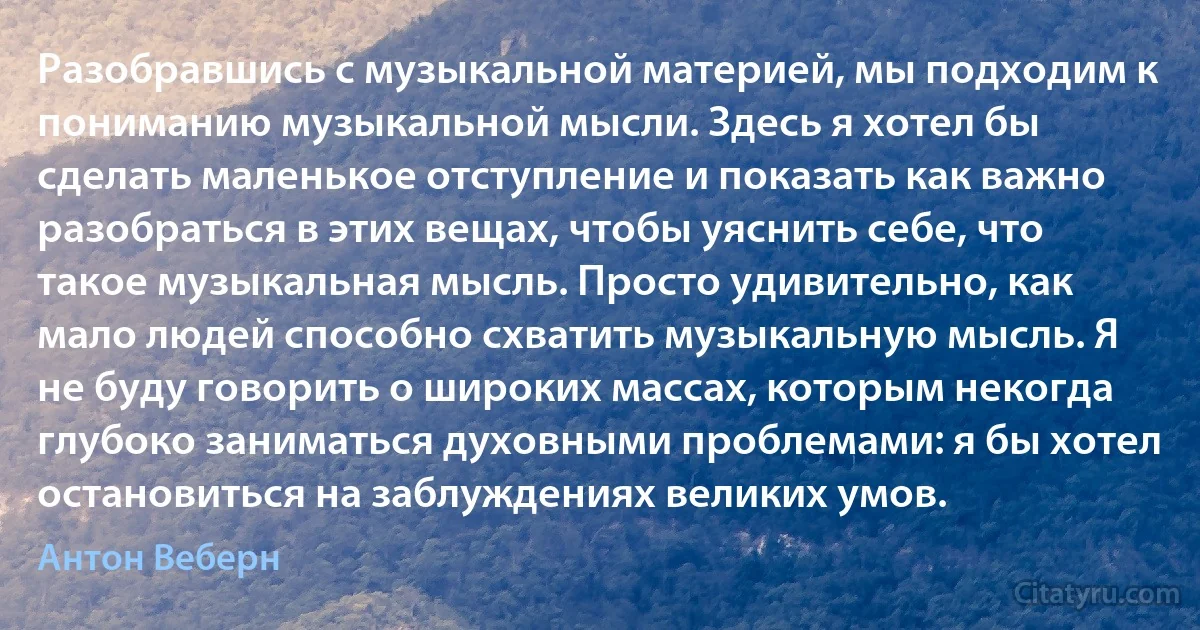 Разобравшись с музыкальной материей, мы подходим к пониманию музыкальной мысли. Здесь я хотел бы сделать маленькое отступление и показать как важно разобраться в этих вещах, чтобы уяснить себе, что такое музыкальная мысль. Просто удивительно, как мало людей способно схватить музыкальную мысль. Я не буду говорить о широких массах, которым некогда глубоко заниматься духовными проблемами: я бы хотел остановиться на заблуждениях великих умов. (Антон Веберн)