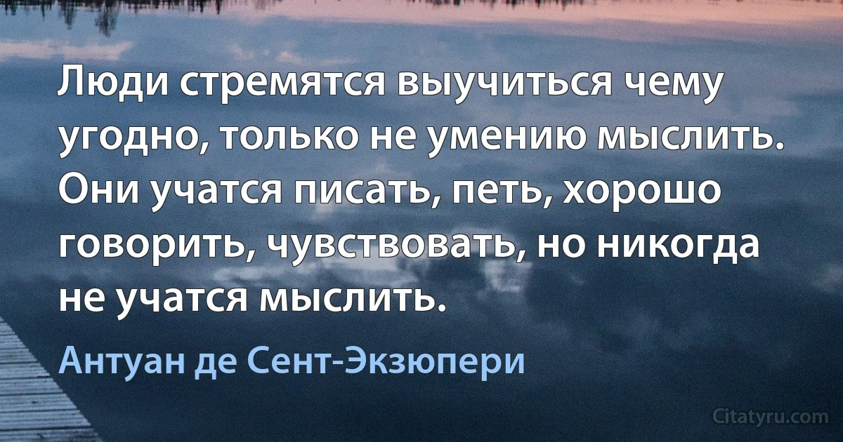 Люди стремятся выучиться чему угодно, только не умению мыслить. Они учатся писать, петь, хорошо говорить, чувствовать, но никогда не учатся мыслить. (Антуан де Сент-Экзюпери)