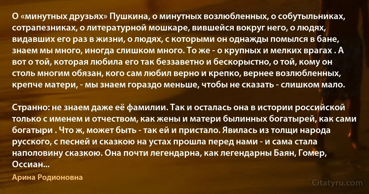 О «минутных друзьях» Пушкина, о минутных возлюбленных, о собутыльниках, сотрапезниках, о литературной мошкаре, вившейся вокруг него, о людях, видавших его раз в жизни, о людях, с которыми он однажды помылся в бане, знаем мы много, иногда слишком много. То же - о крупных и мелких врагах . А вот о той, которая любила его так беззаветно и бескорыстно, о той, кому он столь многим обязан, кого сам любил верно и крепко, вернее возлюбленных, крепче матери, - мы знаем гораздо меньше, чтобы не сказать - слишком мало.

Странно: не знаем даже её фамилии. Так и осталась она в истории российской только с именем и отчеством, как жены и матери былинных богатырей, как сами богатыри . Что ж, может быть - так ей и пристало. Явилась из толщи народа русского, с песней и сказкою на устах прошла перед нами - и сама стала наполовину сказкою. Она почти легендарна, как легендарны Баян, Гомер, Оссиан... (Арина Родионовна)