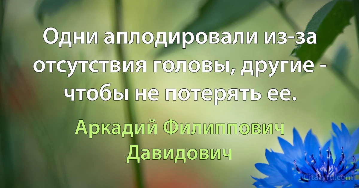 Одни аплодировали из-за отсутствия головы, другие - чтобы не потерять ее. (Аркадий Филиппович Давидович)