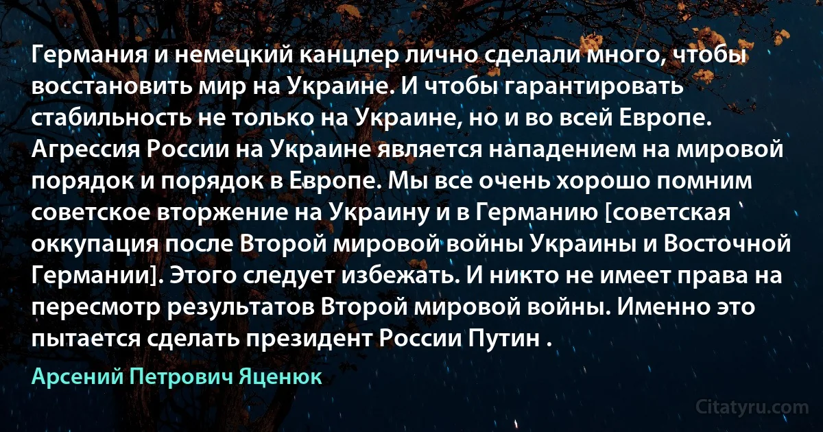 Германия и немецкий канцлер лично сделали много, чтобы восстановить мир на Украине. И чтобы гарантировать стабильность не только на Украине, но и во всей Европе. Агрессия России на Украине является нападением на мировой порядок и порядок в Европе. Мы все очень хорошо помним советское вторжение на Украину и в Германию [советская оккупация после Второй мировой войны Украины и Восточной Германии]. Этого следует избежать. И никто не имеет права на пересмотр результатов Второй мировой войны. Именно это пытается сделать президент России Путин . (Арсений Петрович Яценюк)