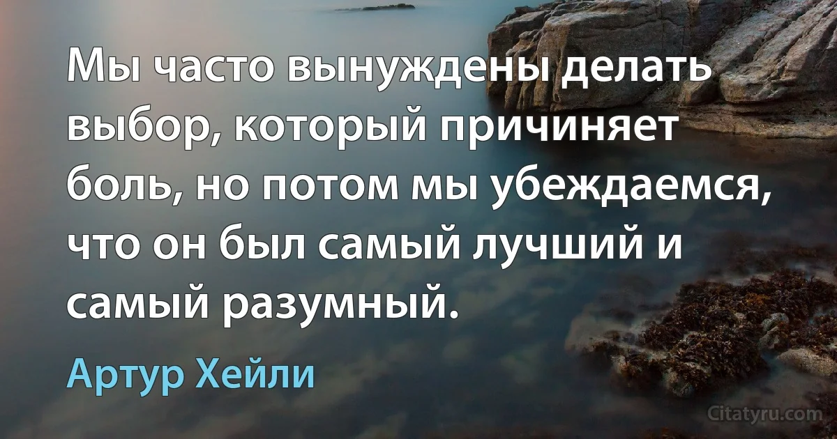 Мы часто вынуждены делать выбор, который причиняет боль, но потом мы убеждаемся, что он был самый лучший и самый разумный. (Артур Хейли)