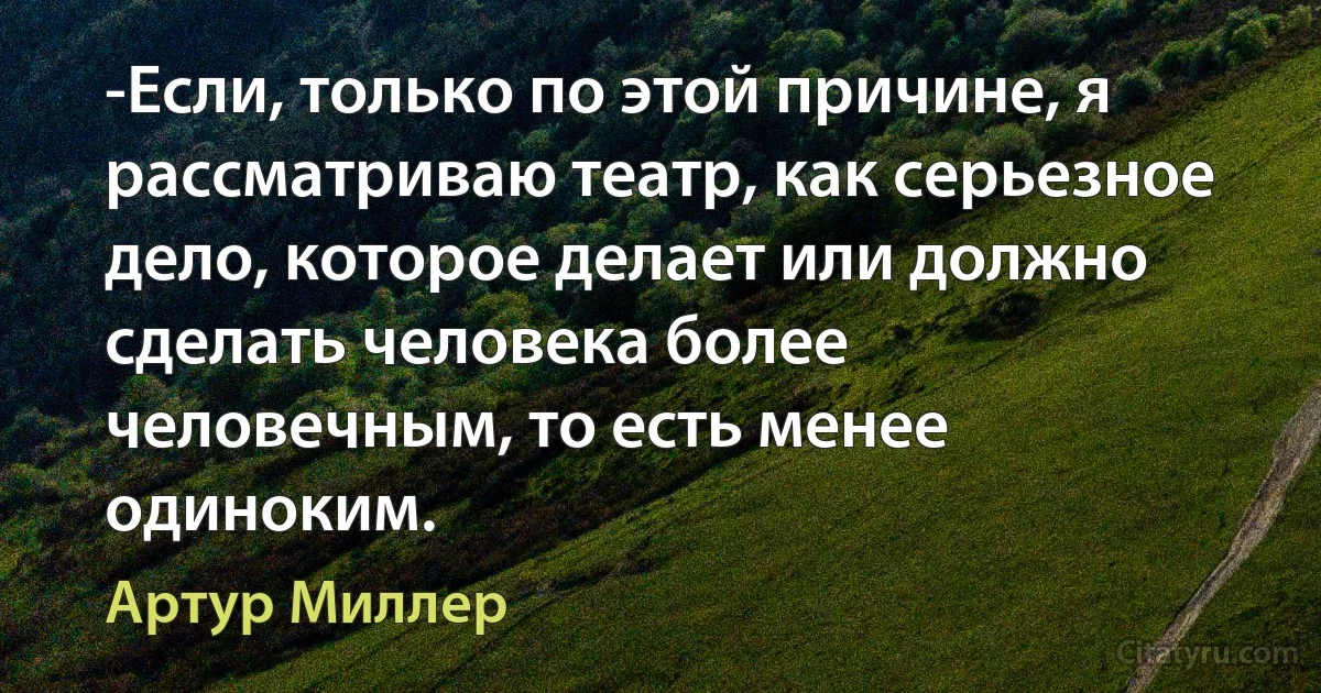 -Если, только по этой причине, я рассматриваю театр, как серьезное дело, которое делает или должно сделать человека более человечным, то есть менее одиноким. (Артур Миллер)