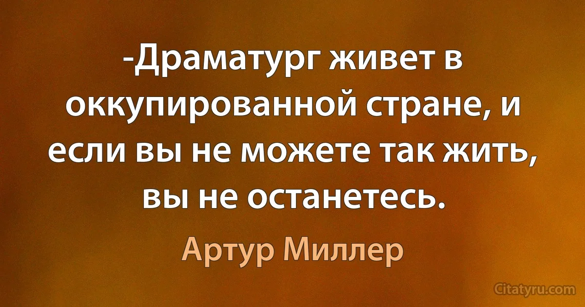 -Драматург живет в оккупированной стране, и если вы не можете так жить, вы не останетесь. (Артур Миллер)