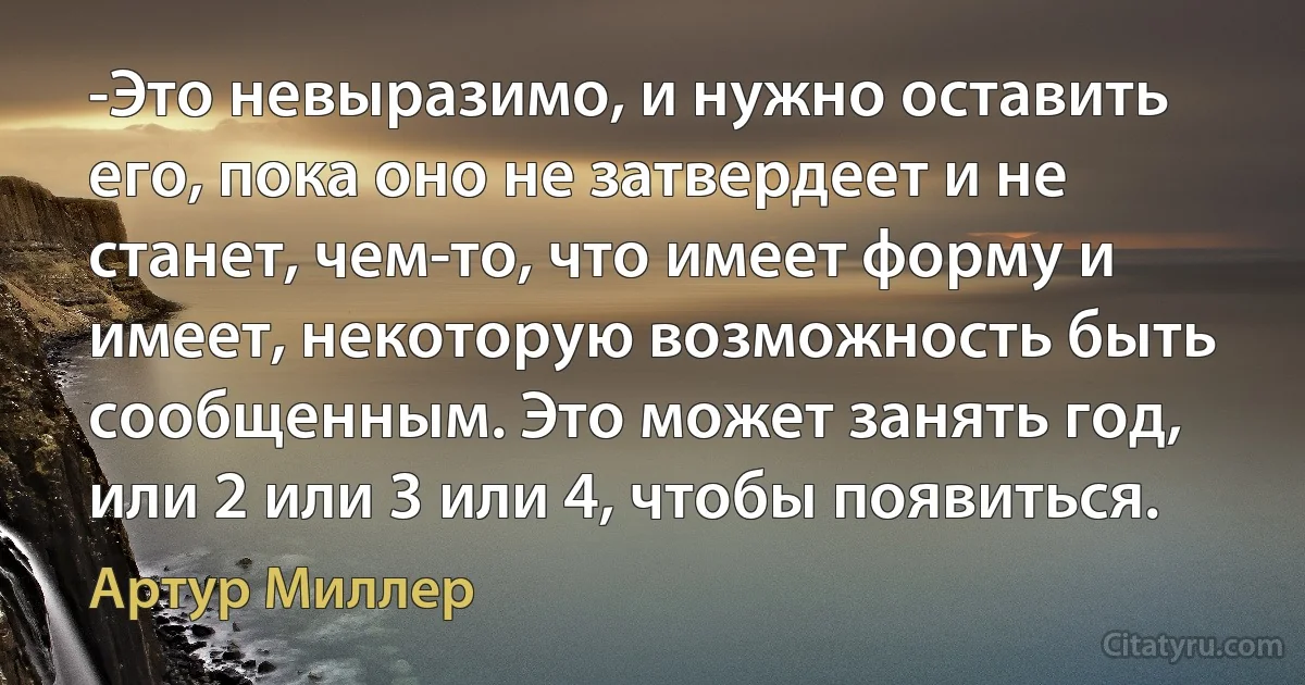 -Это невыразимо, и нужно оставить его, пока оно не затвердеет и не станет, чем-то, что имеет форму и имеет, некоторую возможность быть сообщенным. Это может занять год, или 2 или 3 или 4, чтобы появиться. (Артур Миллер)