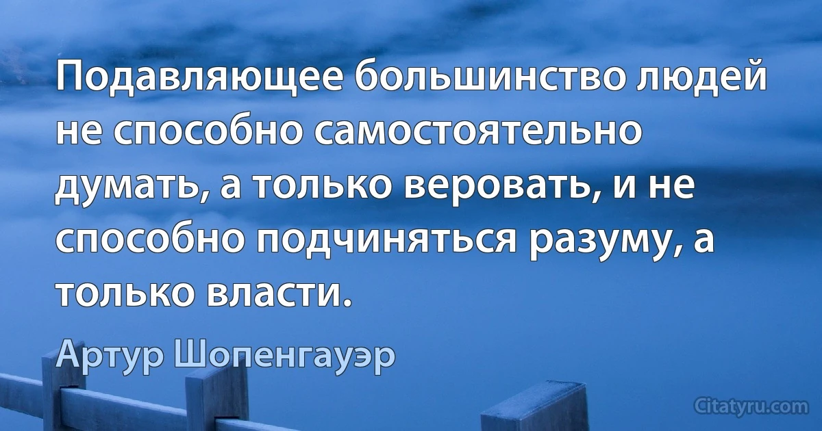 Подавляющее большинство людей не способно самостоятельно думать, а только веровать, и не способно подчиняться разуму, а только власти. (Артур Шопенгауэр)