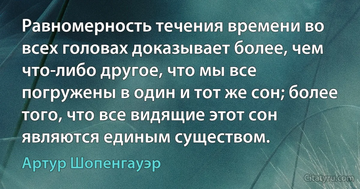 Равномерность течения времени во всех головах доказывает более, чем что-либо другое, что мы все погружены в один и тот же сон; более того, что все видящие этот сон являются единым существом. (Артур Шопенгауэр)