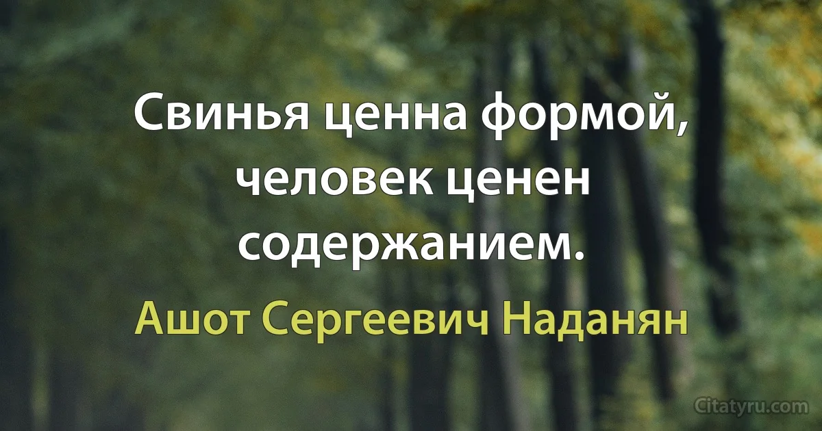 Свинья ценна формой, человек ценен содержанием. (Ашот Сергеевич Наданян)