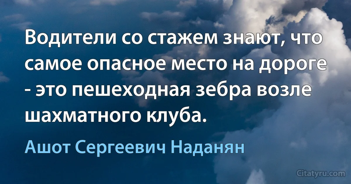 Водители со стажем знают, что самое опасное место на дороге - это пешеходная зебра возле шахматного клуба. (Ашот Сергеевич Наданян)