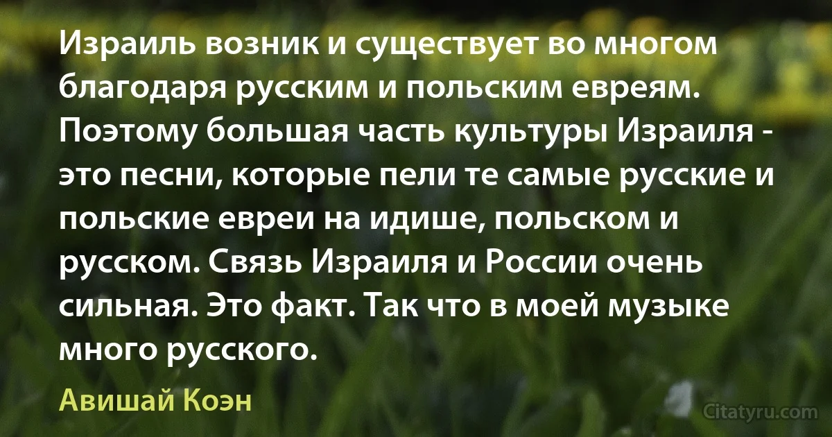 Израиль возник и существует во многом благодаря русским и польским евреям. Поэтому большая часть культуры Израиля - это песни, которые пели те самые русские и польские евреи на идише, польском и русском. Связь Израиля и России очень сильная. Это факт. Так что в моей музыке много русского. (Авишай Коэн)