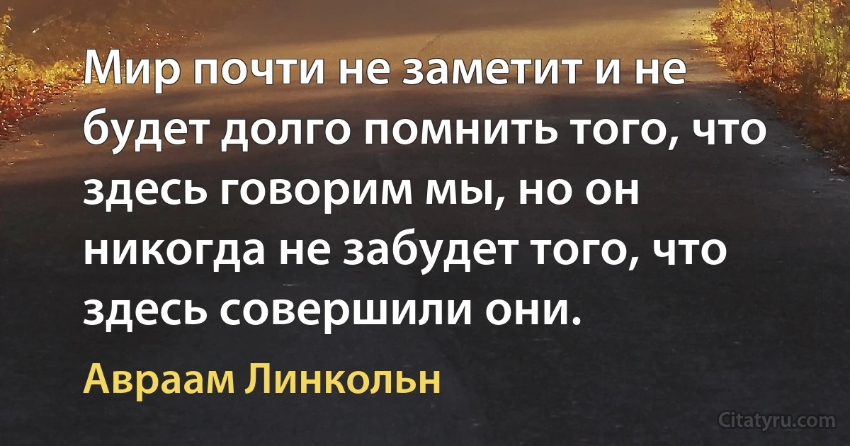 Мир почти не заметит и не будет долго помнить того, что здесь говорим мы, но он никогда не забудет того, что здесь совершили они. (Авраам Линкольн)