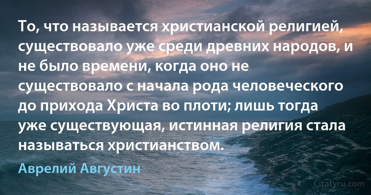 То, что называется христианской религией, существовало уже среди древних народов, и не было времени, когда оно не существовало с начала рода человеческого до прихода Христа во плоти; лишь тогда уже существующая, истинная религия стала называться христианством. (Аврелий Августин)