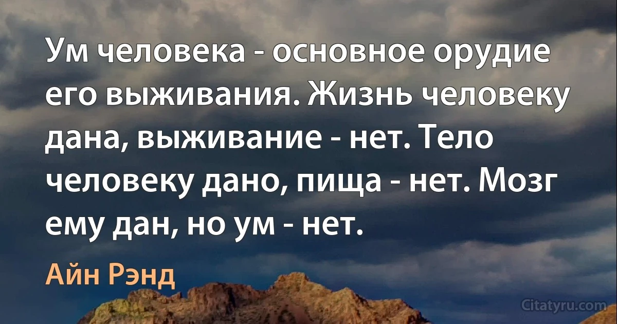 Ум человека - основное орудие его выживания. Жизнь человеку дана, выживание - нет. Тело человеку дано, пища - нет. Мозг ему дан, но ум - нет. (Айн Рэнд)