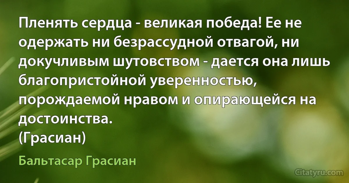 Пленять сердца - великая победа! Ее не одержать ни безрассудной отвагой, ни докучливым шутовством - дается она лишь благопристойной уверенностью, порождаемой нравом и опирающейся на достоинства.
(Грасиан) (Бальтасар Грасиан)