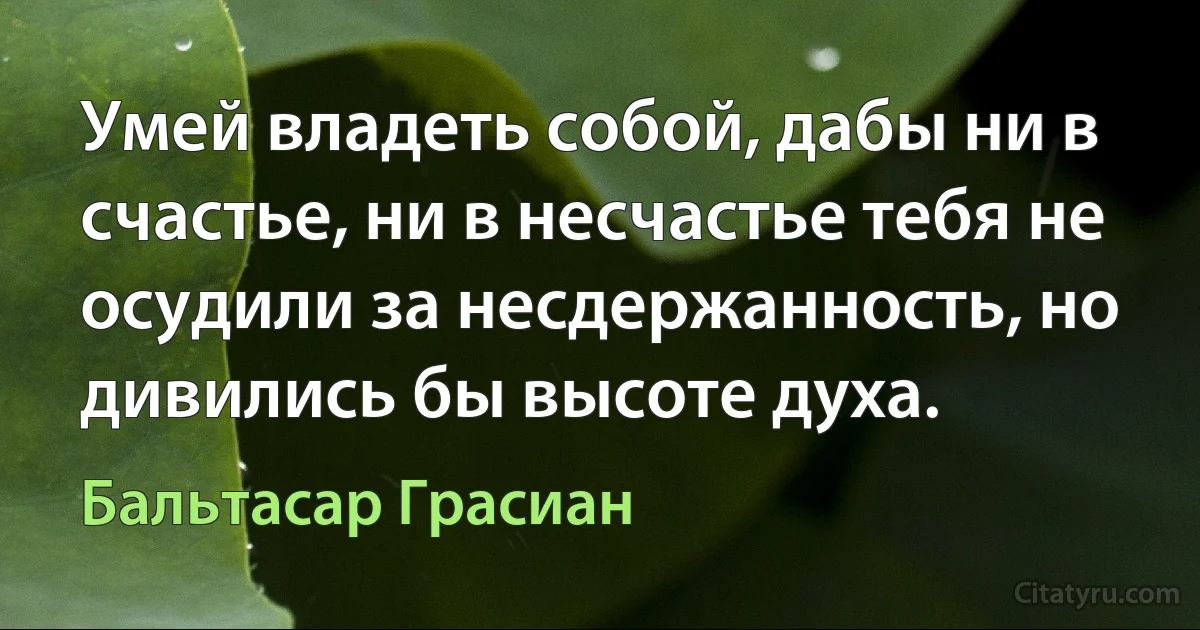 Умей владеть собой, дабы ни в счастье, ни в несчастье тебя не осудили за несдержанность, но дивились бы высоте духа. (Бальтасар Грасиан)