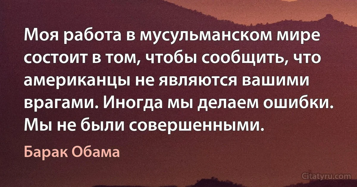 Моя работа в мусульманском мире состоит в том, чтобы сообщить, что американцы не являются вашими врагами. Иногда мы делаем ошибки. Мы не были совершенными. (Барак Обама)