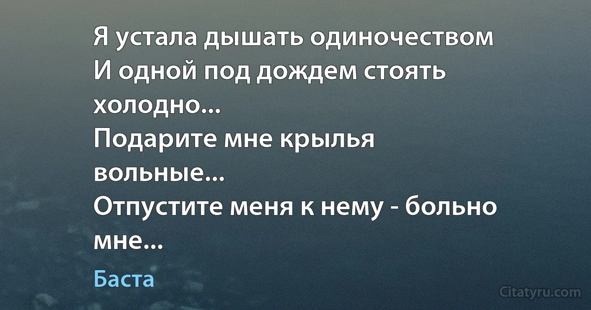 Я устала дышать одиночеством
И одной под дождем стоять
холодно...
Подарите мне крылья
вольные...
Отпустите меня к нему - больно
мне... (Баста)