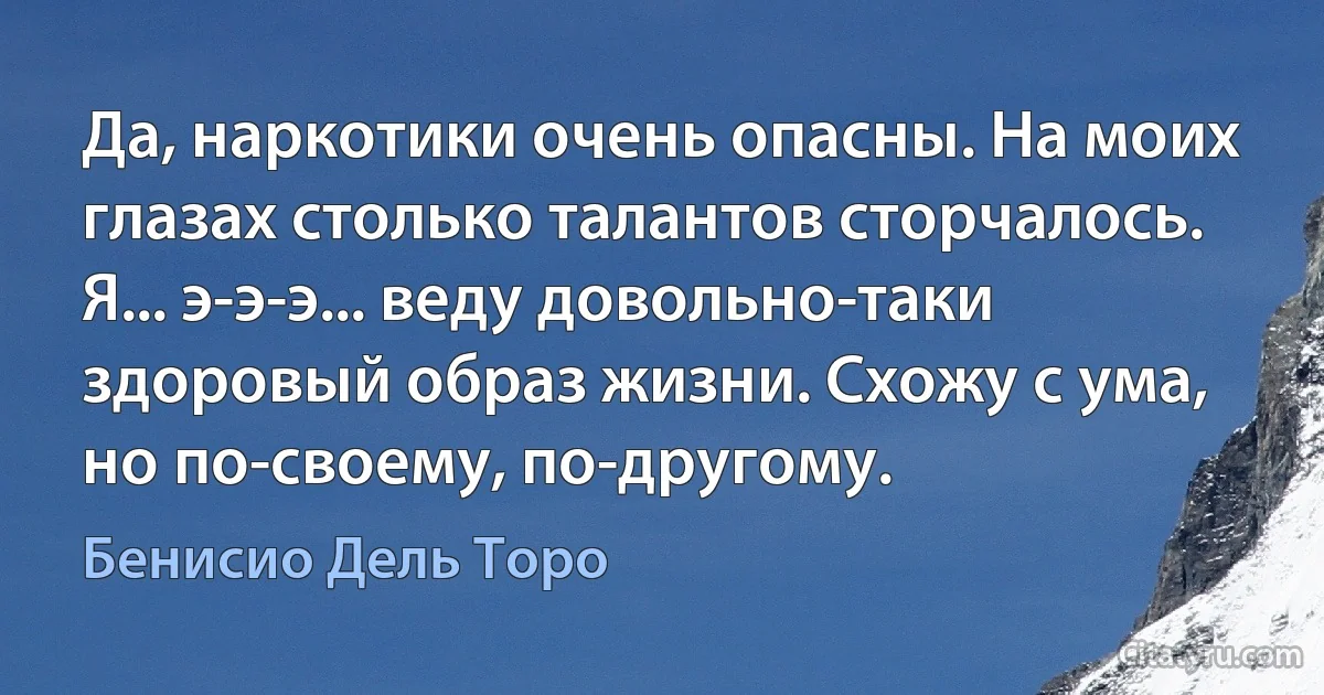 Да, наркотики очень опасны. На моих глазах столько талантов сторчалось. Я... э-э-э... веду довольно-таки здоровый образ жизни. Схожу с ума, но по-своему, по-другому. (Бенисио Дель Торо)