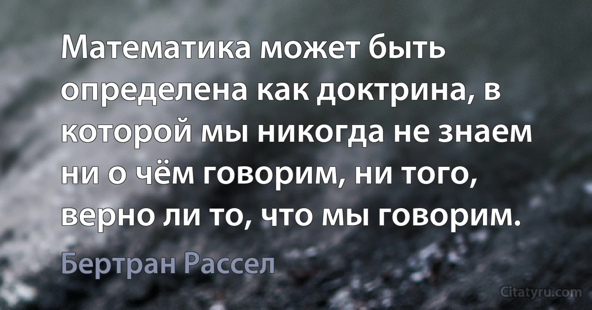 Математика может быть определена как доктрина, в которой мы никогда не знаем ни о чём говорим, ни того, верно ли то, что мы говорим. (Бертран Рассел)