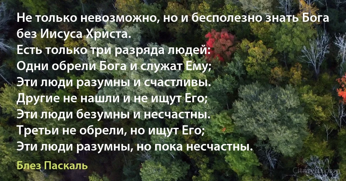 Не только невозможно, но и бесполезно знать Бога без Иисуса Христа. 
Есть только три разряда людей:
Одни обрели Бога и служат Ему; 
Эти люди разумны и счастливы. 
Другие не нашли и не ищут Его; 
Эти люди безумны и несчастны. 
Третьи не обрели, но ищут Его;
Эти люди разумны, но пока несчастны. (Блез Паскаль)