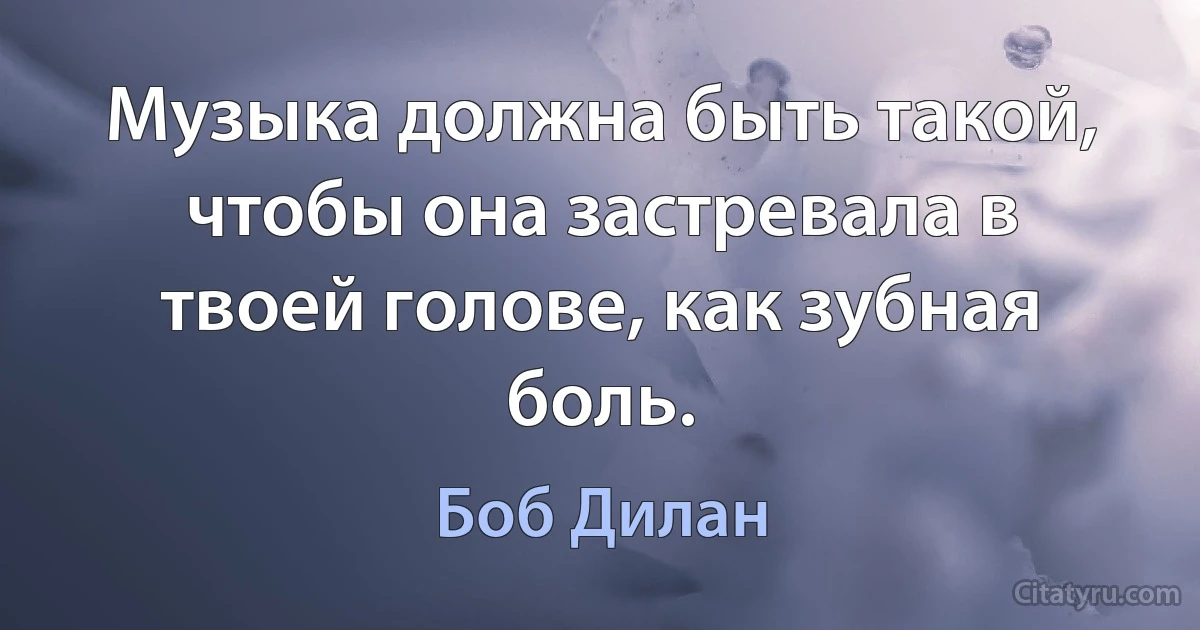 Музыка должна быть такой, чтобы она застревала в твоей голове, как зубная боль. (Боб Дилан)